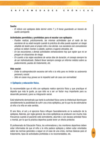 G U Í A PA R A L A AT E N C I Ó N E D U C AT I VA A L O S A L U M N O S Y A L U M N A S C O N
E    N    F    E   R    M    E    D    A    D    E   S        C    R    Ó    N    I   C      A   S




Sueño:
  - El niño/a con epilepsia debe dormir entre 7 y 9 horas guardando un horario de
    sueño semejante.

Actividades permitidas y prohibidas para el escolar con epilepsia:
  - Pueden realizar, prácticamente, las mismas actividades que el resto de los
    escolares de su edad excepto cuando la práctica de ellas pueda suponer un riesgo
    añadido de lesión para el propio niño o los demás. Los escolares con convulsiones
    activas no deben montar a caballo, subirse a lugares elevados, etc.
  - En las excursiones y demás actividades extraescolares hay que vigilar que no se
    pongan en situaciones de riesgo.
  - En cuanto a los viajes escolares de varios días de duración, el consejo siempre ha
    de ser individualizado. Deberá llevar siempre consigo un informe médico sobre su
    padecimiento, pautas de tratamiento, etc.

Vida social:
  - Evitar la sobreprotección excesiva del niño o la niña para no limitar su autonomía
    personal y social.
  - Sólo en casos muy graves se le impedirá salir de casa con normalidad.

O Epilepsia y educación física.

Es recomendable que el niño con epilepsia realice ejercicio físico y que practique el
deporte que más le guste, ya que ésto va a ser un factor muy importante para su
desarrollo personal y para su integración social.

Está totalmente demostrado que tanto la actividad física como la intelectual disminuyen
sensiblemente la posibilidad de sufrir una crisis epiléptica, por lo que ha de estimularse
al niño o la niña en este sentido.

El aire libre, el sol y el ejercicio físico influyen favorablemente en la evolución de la
epilepsia. Además, por regla general, las crisis epilépticas se producen con mucha más
frecuencia cuando el paciente está somnoliento, aburrido o con escasa actividad física
o mental, por lo que la práctica deportiva puede tener un efecto protector.

El profesorado de Educación Física, los entrenadores y los monitores deportivos deben
estar informados de que el niño o la niña padece epilepsia y deben estar orientados
sobre las normas generales a seguir en el caso de una crisis, normas básicas para el
tratamiento, tipos de actividades prohibidas o no recomendables, etc.                            33
 