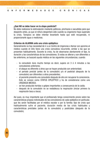 G U Í A PA R A L A AT E N C I Ó N E D U C AT I VA A L O S A L U M N O S Y A L U M N A S C O N
 E    N     F   E    R    M    E    D    A    D    E   S        C    R    Ó    N    I   C    A   S




          ¿Qué NO se debe hacer en la etapa postictal?
          No debe realizarse la estimulación mediante pellizcos, pinchazos o sacudidas para que
          despierte antes, ya que el niño/a despertará sólo cuando su organismo haya superado
          la crisis. Tampoco se debe intentar levantarle hasta que esté recuperado, ni
          proporcionarle agua o medicinas.

          Criterios de ALARMA ante una crisis epiléptica:
          Generalmente no hay necesidad de ir a un Centro de Urgencias o llamar con apremio al
          médico cuando el niño tiene una crisis convulsiva recurrente, similar a las que se
          presentan habitualmente. Durante la crisis, ha de observarse atentamente el tipo, la
          duración y las características de las convulsiones. Si estas se alteran y son diferentes a
          las anteriores, se buscará ayuda médica en las siguientes circunstancias, cuando:

             - la convulsión dura mucho tiempo es decir, supera en 3 ó 4 minutos a las
               convulsiones anteriores;
             - el ataque es diferente a otros que se hayan producido con anterioridad;
             - el periodo preictal (antes de la convulsión) y/o el postictal (después de la
               convulsión) son diferentes a otros precedentes;
             - el paciente presenta una convulsión después de otra sin recuperar la consciencia.
               Esto se conoce como STATUS EPILEPTICO y ha de considerarse como una
               URGENCIA MEDICA;
             - se han producido heridas o golpes importantes a consecuencia de la caída;
             - después de la convulsión no se restablezca la respiración (iniciar primero la
               respiración boca a boca).

          Así pues, es muy importante que el profesorado tenga conocimiento previo sobre las
          características propias individuales de las convulsiones de cada epiléptico en particular,
          que les serán facilitadas por el médico escolar o por la familia: tipo de crisis que
          habitualmente sufre el paciente, duración media de las crisis habituales y
          características preictales (antes de la convulsión) y postictales (después de la
          convulsión).




36
 