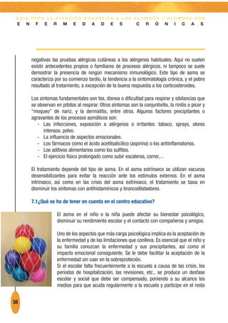 G U Í A PA R A L A AT E N C I Ó N E D U C AT I VA A L O S A L U M N O S Y A L U M N A S C O N
 E    N     F    E   R      M    E   D    A    D    E    S        C    R    Ó    N    I   C    A    S




          negativas las pruebas alérgicas cutáneas a los alérgenos habituales. Aquí no suelen
          existir antecedentes propios o familiares de procesos alérgicos, ni tampoco se suele
          demostrar la presencia de ningún mecanismo inmunológico. Este tipo de asma se
          caracteriza por su comienzo tardío, la tendencia a la sintomatología crónica, y el pobre
          resultado al tratamiento, a excepción de la buena respuesta a los corticosteroides.

          Los síntomas fundamentales son tos, disnea o dificultad para respirar y sibilancias que
          se observan en pitidos al respirar. Otros síntomas son la conjuntivitis, la rinitis o picor y
          “moqueo” de nariz, y la dermatitis, entre otros. Algunos factores precipitantes o
          agravantes de los procesos asmáticos son:
             - Las infecciones, exposición a alérgenos o irritantes: tabaco, sprays, olores
                intensos, polvo.
             - La influencia de aspectos emocionales.
             - Los fármacos como el ácido acetilsalicilico (aspirina) o los antiinflamatorios.
             - Los aditivos alimentarios como los sulfitos.
             - El ejercicio físico prolongado como subir escaleras, correr,...

          El tratamiento depende del tipo de asma. En el asma extrínseco se utilizan vacunas
          desensibilizantes para evitar la reacción ante los estímulos externos. En el asma
          intrínseco, así como en las crisis del asma extrínseco, el tratamiento se basa en
          disminuir los síntomas con antihistamínicos y broncodilatadores.

          7.1¿Qué se ha de tener en cuenta en el centro educativo?

                         El asma en el niño o la niña puede afectar su bienestar psicológico,
                         disminuir su rendimiento escolar y el contacto con compañeros y amigos.

                         Uno de los aspectos que más carga psicológica implica es la aceptación de
                         la enfermedad y de las limitaciones que conlleva. Es esencial que el niño y
                         su familia conozcan la enfermedad y sus precipitantes, así como el
                         impacto emocional consiguiente. Se le debe facilitar la aceptación de la
                         enfermedad sin caer en la sobreproteción.
                         Si el escolar falta frecuentemente a la escuela a causa de las crisis, los
                         periodos de hospitalización, las revisiones, etc., se produce un desfase
                         escolar y social que debe ser compensado, poniendo a su alcance los
                         medios para que acuda regularmente a la escuela y participe en el resto


38
 