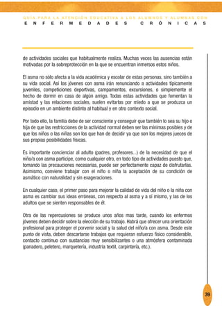 G U Í A PA R A L A AT E N C I Ó N E D U C AT I VA A L O S A L U M N O S Y A L U M N A S C O N
E    N    F   E    R    M    E    D    A   D    E    S       C    R    Ó    N    I   C      A   S




de actividades sociales que habitualmente realiza. Muchas veces las ausencias están
motivadas por la sobreprotección en la que se encuentran inmersos estos niños.

El asma no sólo afecta a la vida académica y escolar de estas personas, sino también a
su vida social. Así los jóvenes con asma irán renunciando a actividades típicamente
juveniles, competiciones deportivas, campamentos, excursiones, o simplemente el
hecho de dormir en casa de algún amigo. Todas estas actividades que fomentan la
amistad y las relaciones sociales, suelen evitarlas por miedo a que se produzca un
episodio en un ambiente distinto al habitual y en otro contexto social.

Por todo ello, la familia debe de ser consciente y conseguir que también lo sea su hijo o
hija de que las restricciones de la actividad normal deben ser las mínimas posibles y de
que los niños o las niñas son los que han de decidir ya que son los mejores jueces de
sus propias posibilidades físicas.

Es importante concienciar al adulto (padres, profesores...) de la necesidad de que el
niño/a con asma participe, como cualquier otro, en todo tipo de actividades puesto que,
tomando las precauciones necesarias, puede ser perfectamente capaz de disfrutarlas.
Asimismo, conviene trabajar con el niño o niña la aceptación de su condición de
asmático con naturalidad y sin exageraciones.

En cualquier caso, el primer paso para mejorar la calidad de vida del niño o la niña con
asma es cambiar sus ideas erróneas, con respecto al asma y a sí mismo, y las de los
adultos que se sienten responsables de él.

Otra de las repercusiones se produce unos años mas tarde, cuando los enfermos
jóvenes deben decidir sobre la elección de su trabajo. Habrá que ofrecer una orientación
profesional para proteger el porvenir social y la salud del niño/a con asma. Desde este
punto de vista, deben descartarse trabajos que requieran esfuerzo físico considerable,
contacto continuo con sustancias muy sensibilizantes o una atmósfera contaminada
(panadero, peletero, marquetería, industria textil, carpintería, etc.).




                                                                                                39
 
