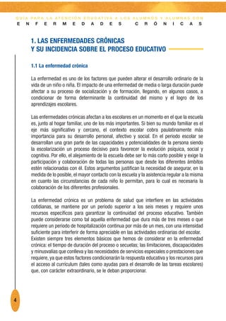 G U Í A PA R A L A AT E N C I Ó N E D U C AT I VA A L O S A L U M N O S Y A L U M N A S C O N
    E   N     F   E    R    M    E    D    A    D    E   S        C    R    Ó    N    I   C    A   S



            1. LAS ENFERMEDADES CRÓNICAS
            Y SU INCIDENCIA SOBRE EL PROCESO EDUCATIVO

            1.1 La enfermedad crónica

            La enfermedad es uno de los factores que pueden alterar el desarrollo ordinario de la
            vida de un niño o niña. El impacto de una enfermedad de media o larga duración puede
            afectar a su proceso de socialización y de formación, llegando, en algunos casos, a
            condicionar de forma determinante la continuidad del mismo y el logro de los
            aprendizajes escolares.

            Las enfermedades crónicas afectan a los escolares en un momento en el que la escuela
            es, junto al hogar familiar, uno de los más importantes. Si bien su mundo familiar es el
            eje más significativo y cercano, el contexto escolar cobra paulatinamente más
            importancia para su desarrollo personal, afectivo y social. En el periodo escolar se
            desarrollan una gran parte de las capacidades y potencialidades de la persona siendo
            la escolarización un proceso decisivo para favorecer la evolución psíquica, social y
            cognitiva. Por ello, el alejamiento de la escuela debe ser lo más corto posible y exige la
            participación y colaboración de todas las personas que desde los diferentes ámbitos
            estén relacionadas con él. Estos argumentos justifican la necesidad de asegurar, en la
            medida de lo posible, el mayor contacto con la escuela y la asistencia regular a la misma
            en cuanto las circunstancias de cada niño lo permitan, para lo cual es necesaria la
            colaboración de los diferentes profesionales.

            La enfermedad crónica es un problema de salud que interfiere en las actividades
            cotidianas, se mantiene por un periodo superior a los seis meses y requiere unos
            recursos específicos para garantizar la continuidad del proceso educativo. También
            puede considerarse como tal aquella enfermedad que dura más de tres meses o que
            requiere un periodo de hospitalización continua por más de un mes, con una intensidad
            suficiente para interferir de forma apreciable en las actividades ordinarias del escolar.
            Existen siempre tres elementos básicos que hemos de considerar en la enfermedad
            crónica: el tiempo de duración del proceso o secuelas; las limitaciones, discapacidades
            y minusvalías que conlleva y las necesidades de servicios especiales o prestaciones que
            requiere, ya que estos factores condicionarán la respuesta educativa y los recursos para
            el acceso al currículum (tales como ayudas para el desarrollo de las tareas escolares)
            que, con carácter extraordinario, se le deban proporcionar.




4
 