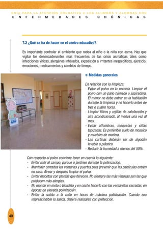G U Í A PA R A L A AT E N C I Ó N E D U C AT I VA A L O S A L U M N O S Y A L U M N A S C O N
 E    N     F   E    R    M    E    D    A    D    E    S        C    R   Ó     N   I   C    A    S




          7.2 ¿Qué se ha de hacer en el centro educativo?

          Es importante controlar el ambiente que rodea al niño o la niña con asma. Hay que
          vigilar los desencadenantes más frecuentes de las crisis asmáticas tales como
          infecciones víricas, alergénos inhalados, exposición a irritantes inespecíficos, ejercicio,
          emociones, medicamentos y cambios de tiempo.

                                                       O Medidas generales

                                                       En relación con la limpieza:
                                                       - Evitar el polvo en la escuela. Limpiar el
                                                         polvo con un paño húmedo o aspiradora.
                                                         El menor no debe entrar en la habitación
                                                         durante la limpieza y no hacerlo antes de
                                                         tres o cuatro horas.
                                                       - Limpiar filtros y rejillas de calefacción y
                                                         aire acondicionado, al menos una vez al
                                                         mes.
                                                       - Evitar alfombras, moquetas y sillas
                                                         tapizadas. Es preferible suelo de mosaico
                                                         y muebles de madera.
                                                       - Las cortinas deberán ser de algodón
                                                         lavable o plástico.
                                                       - Reducir la humedad a menos del 50%.

             Con respecto al polen conviene tener en cuenta lo siguiente:
             - Evitar salir al campo, parque o jardines durante la polinización.
             - Mantener cerradas las ventanas y puertas para prevenir que las partículas entren
               en casa. Airear y después limpiar el polvo.
             - Evitar macetas con plantas que florecen. No siempre las más vistosas son las que
               producen más alergias.
             - No montar en moto o bicicleta y en coche hacerlo con las ventanillas cerradas, en
               épocas de elevada polinización.
             - Evitar la salida a la calle en horas de máxima polinización. Cuando sea
               imprescindible la salida, deberá realizarse con protección.



40
 