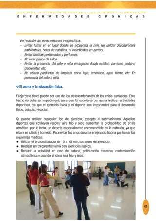 G U Í A PA R A L A AT E N C I Ó N E D U C AT I VA A L O S A L U M N O S Y A L U M N A S C O N
E     N   F    E    R    M    E    D    A    D    E    S       C    R    Ó     N    I   C      A   S




    En relación con otros irritantes inespecíficos.
    - Evitar fumar en el lugar donde se encuentra el niño. No utilizar desodorantes
       ambientales, bolas de naftalina, ni insecticidas en aerosol.
    - Evitar toallitas perfumadas y perfumes.
    - No usar polvos de talco.
    - Evitar la presencia del niño o niña en lugares donde existan: barnices, pintura,
       disolventes, etc.
    - No utilizar productos de limpieza como lejía, amoníaco, agua fuerte, etc. En
       presencia del niño o niña.

O El asma y la educación física.

El ejercicio físico puede ser uno de los desencadenantes de las crisis asmáticas. Este
hecho no debe ser impedimento para que los escolares con asma realicen actividades
deportivas, ya que el ejercicio físico y el deporte son importantes para el desarrollo
físico, psíquico y social.

Se puede realizar cualquier tipo de ejercicio, excepto el submarinismo. Aquellos
deportes que conlleven respirar aire frío y seco aumentan la probabilidad de crisis
asmática, por lo tanto, un deporte especialmente recomendable es la natación, ya que
el aire es cálido y húmedo. Para evitar las crisis durante el ejercicio habría que tomar las
siguientes medidas:
N Utilizar el broncodilatador de 10 a 15 minutos antes del ejercicio.
N Realizar un precalentamiento con ejercicios ligeros.
N Reducir la actividad en caso de catarro, polinización excesiva, contaminación
     atmosférica o cuando el clima sea frío y seco.




                                                                                                   41
 
