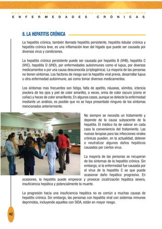 G U Í A PA R A L A AT E N C I Ó N E D U C AT I VA A L O S A L U M N O S Y A L U M N A S C O N
 E    N     F   E    R    M    E    D    A    D    E    S        C    R   Ó     N   I   C    A    S




          8. LA HEPATITIS CRÓNICA
          La hepatitis crónica, también llamada hepatitis persistente, hepatitis lobular crónica y
          hepatitis crónica leve, es una inflamación leve del hígado que puede ser causada por
          diversos virus y condiciones.

          La hepatitis crónica persistente puede ser causada por hepatitis B (VHB), hepatitis C
          (VHC), hepatitis D (VHD), por enfermedades autoinmunes como el lupus, por diversos
          medicamentos o por una causa desconocida (criptogénica). La mayoría de las personas
          no tienen síntomas. Los factores de riesgo son la hepatitis viral previa, desarrollar lupus
          u otra enfermedad autoinmune, así como tomar diversos medicamentos.

          Los síntomas mas frecuentes son fatiga, falta de apetito, náuseas, vómitos, ictericia
          (esclera de los ojos y piel de color amarillo), a veces, orina de color oscuro (como el
          coñac) y heces de color amarillento. En algunos casos, aunque se detecte la enfermedad
          mediante un análisis, es posible que no se haya presentado ninguno de los síntomas
          mencionados anteriormente.

                                                       No siempre se necesita un tratamiento y
                                                       depende de la causa subyacente de la
                                                       hepatitis. El médico ha de valorar en cada
                                                       caso la conveniencia del tratamiento. Las
                                                       nuevas terapias para las infecciones virales
                                                       crónicas pueden, en la actualidad, detener
                                                       o neutralizar algunos daños hepáticos
                                                       causados por ciertos virus.

                                                      La mayoría de las personas se recuperan
                                                      de los síntomas de la hepatitis crónica. Sin
                                                      embargo, si la enfermedad fue causada por
                                                      el virus de la hepatitis C se que puede
                                                      ocasionar daño hepático progresivo. En
          ocasiones, la hepatitis puede empeorar y provocar cicatrización hepática severa,
          insuficiencia hepática y potencialmente la muerte.

          La progresión hacia una insuficiencia hepática no es común a muchas causas de
          hepatitis crónica. Sin embargo, las personas con hepatitis viral con sistemas inmunes
          deprimidos, incluyendo aquellos con SIDA, están en mayor riesgo.


42
 