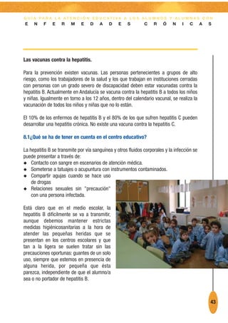 G U Í A PA R A L A AT E N C I Ó N E D U C AT I VA A L O S A L U M N O S Y A L U M N A S C O N
E    N    F    E   R    M    E    D    A    D    E   S        C    R    Ó    N    I   C      A   S




Las vacunas contra la hepatitis.

Para la prevención existen vacunas. Las personas pertenecientes a grupos de alto
riesgo, como los trabajadores de la salud y los que trabajan en instituciones cerradas
con personas con un grado severo de discapacidad deben estar vacunadas contra la
hepatitis B. Actualmente en Andalucía se vacuna contra la hepatitis B a todos los niños
y niñas. Igualmente en torno a los 12 años, dentro del calendario vacunal, se realiza la
vacunación de todos los niños y niñas que no lo están.

El 10% de los enfermos de hepatitis B y el 80% de los que sufren hepatitis C pueden
desarrollar una hepatitis crónica. No existe una vacuna contra la hepatitis C.

8.1¿Qué se ha de tener en cuenta en el centro educativo?

La hepatitis B se transmite por vía sanguínea y otros fluidos corporales y la infección se
puede presentar a través de:
N Contacto con sangre en escenarios de atención médica.
N Someterse a tatuajes o acupuntura con instrumentos contaminados.
N Compartir agujas cuando se hace uso
    de drogas
N Relaciones sexuales sin "precaución"
    con una persona infectada.

Está claro que en el medio escolar, la
hepatitis B difícilmente se va a transmitir,
aunque debemos mantener estrictas
medidas higiénicosanitarias a la hora de
atender las pequeñas heridas que se
presentan en los centros escolares y que
tan a la ligera se suelen tratar sin las
precauciones oportunas: guantes de un solo
uso, siempre que estemos en presencia de
alguna herida, por pequeña que ésta
parezca, independiente de que el alumno/a
sea o no portador de hepatitis B.



                                                                                                 43
 