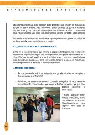 G U Í A PA R A L A AT E N C I Ó N E D U C AT I VA A L O S A L U M N O S Y A L U M N A S C O N
 E    N     F   E    R    M    E    D    A    D    E   S        C    R     Ó   N    I   C    A   S




          El personal de limpieza debe conocer cómo proceder para limpiar las manchas de
          sangre sin correr riesgos. Para ello deben utilizar guantes de goma o manoplas,
          absorber la sangre con papel, no emplear para este fin bolsas de plástico y limpiar con
          agua y lejía (una dosis 200 cc de lejía, equivalente a un vaso por cada 5 litros de agua).

          Es importante señalar que una hepatitis B, muy excepcionalmente, puede adquirirse por
          contacto social y en un contexto como el escolar.

          8.2 ¿Qué se ha de hacer en el centro educativo?

          Como no es una enfermedad que merme la capacidad intelectual, los escolares no
          necesitarán, en principio, ningún tipo de adaptaciones para poder seguir el ritmo de la
          clase. Éste sólo se verá modificado por hospitalizaciones o estancias domiciliarias de
          larga duración, en cuyos casos sería conveniente atenderle a través del Programa de
          Aulas Hospitalarias o a través de la Atención Domiciliaria.

          O MEDIDAS GENERALES:

             - En la adolescencia, instruirlos en las medidas para la evitación del contagio y la
               transmisión de la enfermedad.

             - Asimismo, en ningún caso deberán compartir jeringuillas ni otros elementos
               supuestamente contaminados con sangre o fluidos corporales, ya que estos
                                                              podrían     transmitir   la
                                                              enfermedad.

                                                                         - Como cualquier enfer-
                                                                         medad infecciosa, habrá
                                                                         que extremar las medidas
                                                                         higiénicosanitarias para
                                                                         impedir que ésta se
                                                                         transmita.




44
 
