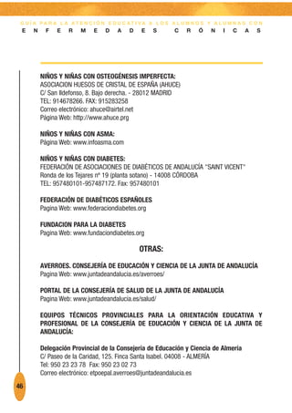 G U Í A PA R A L A AT E N C I Ó N E D U C AT I VA A L O S A L U M N O S Y A L U M N A S C O N
 E    N    F    E   R   M    E   D    A   D    E    S       C   R    Ó    N   I   C    A   S




          NIÑOS Y NIÑAS CON OSTEOGÉNESIS IMPERFECTA:
          ASOCIACION HUESOS DE CRISTAL DE ESPAÑA (AHUCE)
          C/ San Ildefonso, 8. Bajo derecha. - 28012 MADRID
          TEL: 914678266. FAX: 915283258
          Correo electrónico: ahuce@airtel.net
          Página Web: http://www.ahuce.prg

          NIÑOS Y NIÑAS CON ASMA:
          Página Web: www.infoasma.com

          NIÑOS Y NIÑAS CON DIABETES:
          FEDERACIÓN DE ASOCIACIONES DE DIABÉTICOS DE ANDALUCÍA "SAINT VICENT"
          Ronda de los Tejares nº 19 (planta sotano) - 14008 CÓRDOBA
          TEL: 957480101-957487172. Fax: 957480101

          FEDERACIÓN DE DIABÉTICOS ESPAÑOLES
          Pagina Web: www.federaciondiabetes.org

          FUNDACION PARA LA DIABETES
          Pagina Web: www.fundaciondiabetes.org

                                              OTRAS:
          AVERROES. CONSEJERÍA DE EDUCACIÓN Y CIENCIA DE LA JUNTA DE ANDALUCÍA
          Pagina Web: www.juntadeandalucia.es/averroes/

          PORTAL DE LA CONSEJERÍA DE SALUD DE LA JUNTA DE ANDALUCÍA
          Pagina Web: www.juntadeandalucia.es/salud/

          EQUIPOS TÉCNICOS PROVINCIALES PARA LA ORIENTACIÓN EDUCATIVA Y
          PROFESIONAL DE LA CONSEJERÍA DE EDUCACIÓN Y CIENCIA DE LA JUNTA DE
          ANDALUCÍA:

          Delegación Provincial de la Consejería de Educación y Ciencia de Almería
          C/ Paseo de la Caridad, 125. Finca Santa Isabel. 04008 - ALMERÍA
          Tel: 950 23 23 78 Fax: 950 23 02 73
          Correo electrónico: etpoepal.averroes@juntadeandalucia.es
46
 