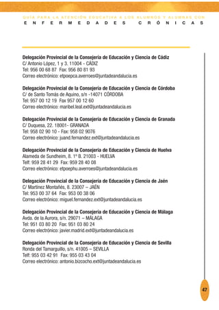 G U Í A PA R A L A AT E N C I Ó N E D U C AT I VA A L O S A L U M N O S Y A L U M N A S C O N
E    N   F    E   R    M    E   D    A   D    E    S       C   R    Ó    N   I   C    A   S




Delegación Provincial de la Consejería de Educación y Ciencia de Cádiz
C/ Antonio López, 1 y 3. 11004 - CÁDIZ
Tel: 956 00 68 87 Fax: 956 80 81 93
Correo electrónico: etpoepca.averroes@juntadeandalucia.es

Delegación Provincial de la Consejería de Educación y Ciencia de Córdoba
C/ de Santo Tomás de Aquino, s/n -14071 CÓRDOBA
Tel: 957 00 12 19 Fax 957 00 12 60
Correo electrónico: maribel.leal.ext@juntadeandalucia.es

Delegación Provincial de la Consejería de Educación y Ciencia de Granada
C/ Duquesa, 22. 18001- GRANADA
Tel: 958 02 90 10 - Fax: 958 02 9076
Correo electrónico: juand.fernandez.ext@juntadeandalucia.es

Delegación Provincial de la Consejería de Educación y Ciencia de Huelva
Alameda de Sundheim, 8. 1º B. 21003 - HUELVA
Telf: 959 28 41 29 Fax: 959 28 40 08
Correo electrónico: etpoephu.averroes@juntadeandalucia.es

Delegación Provincial de la Consejería de Educación y Ciencia de Jaén
C/ Martínez Montañés, 8. 23007 – JAÉN
Tel: 953 00 37 64 Fax: 953 00 38 06
Correo electrónico: miguel.fernandez.ext@juntadeandalucia.es

Delegación Provincial de la Consejería de Educación y Ciencia de Málaga
Avda. de la Aurora, s/n. 29071 – MÁLAGA
Tel: 951 03 80 20 Fax: 951 03 80 24
Correo electrónico: javier.madrid.ext@juntadeandalucia.es

Delegación Provincial de la Consejería de Educación y Ciencia de Sevilla
Ronda del Tamarguillo, s/n. 41005 – SEVILLA
Telf: 955 03 42 91 Fax: 955 03 43 04
Correo electrónico: antonio.bizcocho.ext@juntadeandalucia.es




                                                                                           47
 