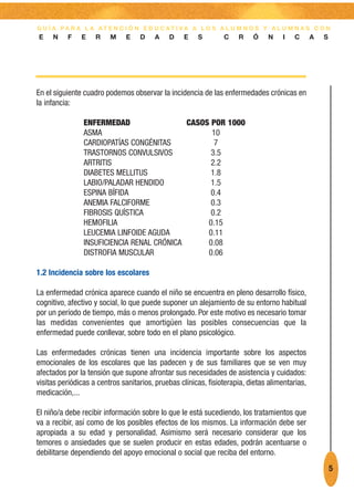 G U Í A PA R A L A AT E N C I Ó N E D U C AT I VA A L O S A L U M N O S Y A L U M N A S C O N
E    N    F    E    R    M    E    D    A    D    E    S        C    R    Ó    N    I   C       A   S




En el siguiente cuadro podemos observar la incidencia de las enfermedades crónicas en
la infancia:

                ENFERMEDAD                  CASOS POR 1000
                ASMA                              10
                CARDIOPATÍAS CONGÉNITAS            7
                TRASTORNOS CONVULSIVOS            3.5
                ARTRITIS                          2.2
                DIABETES MELLITUS                 1.8
                LABIO/PALADAR HENDIDO             1.5
                ESPINA BÍFIDA                     0.4
                ANEMIA FALCIFORME                 0.3
                FIBROSIS QUÍSTICA                 0.2
                HEMOFILIA                        0.15
                LEUCEMIA LINFOIDE AGUDA          0.11
                INSUFICIENCIA RENAL CRÓNICA      0.08
                DISTROFIA MUSCULAR               0.06

1.2 Incidencia sobre los escolares

La enfermedad crónica aparece cuando el niño se encuentra en pleno desarrollo físico,
cognitivo, afectivo y social, lo que puede suponer un alejamiento de su entorno habitual
por un período de tiempo, más o menos prolongado. Por este motivo es necesario tomar
las medidas convenientes que amortigüen las posibles consecuencias que la
enfermedad puede conllevar, sobre todo en el plano psicológico.

Las enfermedades crónicas tienen una incidencia importante sobre los aspectos
emocionales de los escolares que las padecen y de sus familiares que se ven muy
afectados por la tensión que supone afrontar sus necesidades de asistencia y cuidados:
visitas periódicas a centros sanitarios, pruebas clínicas, fisioterapia, dietas alimentarias,
medicación,...

El niño/a debe recibir información sobre lo que le está sucediendo, los tratamientos que
va a recibir, así como de los posibles efectos de los mismos. La información debe ser
apropiada a su edad y personalidad. Asimismo será necesario considerar que los
temores o ansiedades que se suelen producir en estas edades, podrán acentuarse o
debilitarse dependiendo del apoyo emocional o social que reciba del entorno.
                                                                                                        5
 