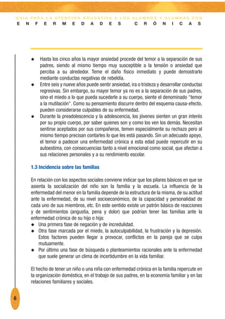 G U Í A PA R A L A AT E N C I Ó N E D U C AT I VA A L O S A L U M N O S Y A L U M N A S C O N
    E   N       F     E   R    M    E    D    A    D    E   S        C    R    Ó    N    I   C    A   S




            N       Hasta los cinco años la mayor ansiedad procede del temor a la separación de sus
                    padres, siendo al mismo tiempo muy susceptible a la tensión o ansiedad que
                    perciba a su alrededor. Teme el daño físico inmediato y puede demostrarlo
                    mediante conductas negativas de rebeldía.
            N       Entre seis y nueve años puede sentir ansiedad, ira o tristeza y desarrollar conductas
                    regresivas. Sin embargo, su mayor temor ya no es a la separación de sus padres,
                    sino el miedo a lo que pueda sucederle a su cuerpo, siente el denominado "temor
                    a la mutilación". Como su pensamiento discurre dentro del esquema causa-efecto,
                    pueden considerarse culpables de su enfermedad.
            N       Durante la preadolescencia y la adolescencia, los jóvenes sienten un gran interés
                    por su propio cuerpo, por saber quienes son y como los ven los demás. Necesitan
                    sentirse aceptados por sus compañeros, temen especialmente su rechazo pero al
                    mismo tiempo precisan contarles lo que les está pasando. Sin un adecuado apoyo,
                    el temor a padecer una enfermedad crónica a esta edad puede repercutir en su
                    autoestima, con consecuencias tanto a nivel emocional como social, que afectan a
                    sus relaciones personales y a su rendimiento escolar.

            1.3 Incidencia sobre las familias

            En relación con los aspectos sociales conviene indicar que los pilares básicos en que se
            asienta la socialización del niño son la familia y la escuela. La influencia de la
            enfermedad del menor en la familia depende de la estructura de la misma, de su actitud
            ante la enfermedad, de su nivel socioeconómico, de la capacidad y personalidad de
            cada uno de sus miembros, etc. En este sentido existe un patrón básico de reacciones
            y de sentimientos (angustia, pena y dolor) que podrían tener las familias ante la
            enfermedad crónica de su hijo o hija:
            N Una primera fase de negación y de incredulidad.
            N Otra fase marcada por el miedo, la autoculpabilidad, la frustración y la depresión.
                Estos factores pueden llegar a provocar, conflictos en la pareja que se culpa
                mutuamente.
            N Por último una fase de búsqueda o planteamientos racionales ante la enfermedad
                que suele generar un clima de incertidumbre en la vida familiar.

            El hecho de tener un niño o una niña con enfermedad crónica en la familia repercute en
            la organización doméstica, en el trabajo de sus padres, en la economía familiar y en las
            relaciones familiares y sociales.


6
 