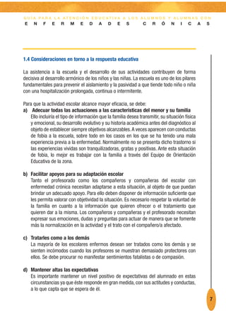 G U Í A PA R A L A AT E N C I Ó N E D U C AT I VA A L O S A L U M N O S Y A L U M N A S C O N
E    N    F    E    R    M    E    D    A    D    E    S        C    R    Ó    N    I   C       A   S




1.4 Consideraciones en torno a la respuesta educativa

La asistencia a la escuela y el desarrollo de sus actividades contribuyen de forma
decisiva al desarrollo armónico de los niños y las niñas. La escuela es uno de los pilares
fundamentales para prevenir el aislamiento y la pasividad a que tiende todo niño o niña
con una hospitalización prolongada, continua o intermitente.

Para que la actividad escolar alcance mayor eficacia, se debe:
a) Adecuar todas las actuaciones a las características del menor y su familia
   Ello incluiría el tipo de información que la familia desea transmitir, su situación física
   y emocional, su desarrollo evolutivo y su historia académica antes del diagnóstico al
   objeto de establecer siempre objetivos alcanzables. A veces aparecen con conductas
   de fobia a la escuela, sobre todo en los casos en los que se ha tenido una mala
   experiencia previa a la enfermedad. Normalmente no se presenta dicho trastorno si
   las experiencias vividas son tranquilizadoras, gratas y positivas. Ante esta situación
   de fobia, lo mejor es trabajar con la familia a través del Equipo de Orientación
   Educativa de la zona.

b) Facilitar apoyos para su adaptación escolar
   Tanto el profesorado como los compañeros y compañeras del escolar con
   enfermedad crónica necesitan adaptarse a esta situación, al objeto de que puedan
   brindar un adecuado apoyo. Para ello deben disponer de información suficiente que
   les permita valorar con objetividad la situación. Es necesario respetar la voluntad de
   la familia en cuanto a la información que quieren ofrecer o el tratamiento que
   quieren dar a la misma. Los compañeros y compañeras y el profesorado necesitan
   expresar sus emociones, dudas y preguntas para actuar de manera que se fomente
   más la normalización en la actividad y el trato con el compañero/a afectado.

c) Tratarles como a los demás
   La mayoría de los escolares enfermos desean ser tratados como los demás y se
   sienten incómodos cuando los profesores se muestran demasiado protectores con
   ellos. Se debe procurar no manifestar sentimientos fatalistas o de compasión.

d) Mantener altas las expectativas
   Es importante mantener un nivel positivo de expectativas del alumnado en estas
   circunstancias ya que éste responde en gran medida, con sus actitudes y conductas,
   a lo que capta que se espera de él.
                                                                                                        7
 