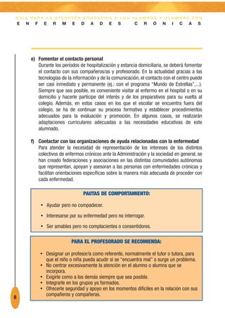 G U Í A PA R A L A AT E N C I Ó N E D U C AT I VA A L O S A L U M N O S Y A L U M N A S C O N
    E   N     F    E    R   M    E    D   A    D    E   S       C    R    Ó   N    I   C   A       S




            e) Fomentar el contacto personal
               Durante los períodos de hospitalización y estancia domiciliaria, se deberá fomentar
               el contacto con sus compañeros/as y profesorado. En la actualidad gracias a las
               tecnologías de la información y de la comunicación, el contacto con el centro puede
               ser casi inmediato y permanente (ej.: con el programa “Mundo de Estrellas”,...).
               Siempre que sea posible, es conveniente visitar al enfermo en el hospital o en su
               domicilio y hacerle partícipe del interés y de los preparativos para su vuelta al
               colegio. Además, en estos casos en los que el escolar se encuentra fuera del
               colegio, se ha de continuar su proceso formativo y establecer procedimientos
               adecuados para la evaluación y promoción. En algunos casos, se realizarán
               adaptaciones curriculares adecuadas a las necesidades educativas de este
               alumnado.

            f) Contactar con las organizaciones de ayuda relacionadas con la enfermedad
               Para atender la necesidad de representación de los intereses de los distintos
               colectivos de enfermos crónicos ante la Administración y la sociedad en general, se
               han creado federaciones y asociaciones en las distintas comunidades autónomas
               que representan, apoyan y asesoran a las personas con enfermedades crónicas y
               facilitan orientaciones específicas sobre la manera más adecuada de proceder con
               cada enfermedad.

                                       PAUTAS DE COMPORTAMIENTO:

                  • Ayudar pero no compadecer.

                  • Interesarse por su enfermedad pero no interrogar.

                  • Ser amables pero no complacientes o consentidores.

                                 PARA EL PROFESORADO SE RECOMIENDA:

                  • Designar un profesor/a como referente, normalmente el tutor o tutora, para
                    que el niño o niña pueda acudir si se “encuentra mal” o surge un problema.
                  • No centrar excesivamente la atención en el alumno o alumna que se
                    incorpora.
                  • Exigirle como a los demás siempre que sea posible.
                  • Integrarle en los grupos ya formados.
                  • Ofrecerle seguridad y apoyo en los momentos difíciles en la relación con sus
                    compañeros y compañeras.
8
 