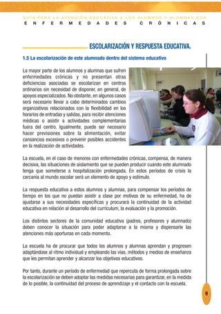 G U Í A PA R A L A AT E N C I Ó N E D U C AT I VA A L O S A L U M N O S Y A L U M N A S C O N
E    N    F    E   R    M    E    D    A    D    E   S      C    R   Ó    N    I   C      A   S




                                   ESCOLARIZACIÓN Y RESPUESTA EDUCATIVA.
1.5 La escolarización de este alumnado dentro del sistema educativo

La mayor parte de los alumnos y alumnas que sufren
enfermedades crónicas y no presentan otras
deficiencias asociadas se escolarizan en centros
ordinarios sin necesidad de disponer, en general, de
apoyos especializados. No obstante, en algunos casos
será necesario llevar a cabo determinados cambios
organizativos relacionados con la flexibilidad en los
horarios de entradas y salidas, para recibir atenciones
médicas o asistir a actividades complementarias
fuera del centro. Igualmente, puede ser necesario
hacer previsiones sobre la alimentación, evitar
cansancios excesivos o prevenir posibles accidentes
en la realización de actividades.

La escuela, en el caso de menores con enfermedades crónicas, compensa, de manera
decisiva, las situaciones de aislamiento que se pueden producir cuando este alumnado
tenga que someterse a hospitalización prolongada. En estos períodos de crisis la
cercanía al mundo escolar será un elemento de apoyo y estímulo.

La respuesta educativa a estos alumnos y alumnas, para compensar los períodos de
tiempo en los que no puedan asistir a clase por motivos de su enfermedad, ha de
ajustarse a sus necesidades específicas y procurará la continuidad de la actividad
educativa en relación al desarrollo del currículum, la evaluación y la promoción.

Los distintos sectores de la comunidad educativa (padres, profesores y alumnado)
deben conocer la situación para poder adaptarse a la misma y dispensarle las
atenciones más oportunas en cada momento.

La escuela ha de procurar que todos los alumnos y alumnas aprendan y progresen
adaptándose al ritmo individual y empleando las vías, métodos y medios de enseñanza
que les permitan aprender y alcanzar los objetivos educativos.

Por tanto, durante un período de enfermedad que repercuta de forma prolongada sobre
la escolarización se deben adoptar las medidas necesarias para garantizar, en la medida
de lo posible, la continuidad del proceso de aprendizaje y el contacto con la escuela.
                                                                                                  9
 