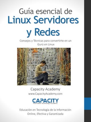 Linux Servidores
y Redes
Guía esencial de
Capacity Academy
www.CapacityAcademy.com
Educación en Tecnología de la Información
Online, Efectiva y Garantizada
Consejos y Técnicas para convertirte en un
Gurú en Linux
 