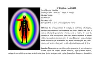5º CHACRA – LARÍNGEO
Nome Sânscrito: Vishuddha
Localização: entre a clavícula e a laringe, no pescoço.
Glândula: Tireóide
Cor: Azul-claro
Bija Mantra: HAM
Correspondência no corpo áurico: corpo mental inferior
Atributos: É o centro psicológico da evolução, da criatividade, autodisciplina,
iniciativa, responsabilidade, agir transpessoal; tem a força vibratória que forma a
matéria, interligando pensamento e forma, mente e matéria. É a sede da
comunicação e da auto-expressão, bem como devoção religiosa e do instinto
místico. Às vezes é considerado o centro do poder. Este chacra cuida de todas as
formas de comunicação e expressão, seja através de linguagem, arte, dança,
música…está também relacionada à verdade e à verdadeira expressão da alma.
Aspectos físicos: sistema respiratório; região da garganta, da nuca e do queixo,
ouvidos, órgãos da fonação, traqueia, brônquios, região pulmonar superior,
esôfago, braços, vértebras cervicais, canal alimentar, boca, dentes, gengivas, região maxilar. Desequilíbrio: Quando em desequilíbrio
 