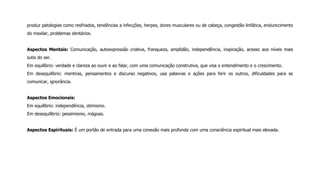 produz patologias como resfriados, tendências a infecções, herpes, dores musculares ou de cabeça, congestão linfática, endurecimento
do maxilar, problemas dentários.
Aspectos Mentais: Comunicação, autoexpressão criativa, franqueza, amplidão, independência, inspiração, acesso aos níveis mais
sutis do ser.
Em equilíbrio: verdade e clareza ao ouvir e ao falar, com uma comunicação construtiva, que visa o entendimento e o crescimento.
Em desequilíbrio: mentiras, pensamentos e discurso negativos, usa palavras e ações para ferir os outros, dificuldades para se
comunicar, ignorância.
Aspectos Emocionais:
Em equilíbrio: independência, otimismo.
Em desequilíbrio: pessimismo, mágoas.
Aspectos Espirituais: É um portão de entrada para uma conexão mais profunda com uma consciência espiritual mais elevada.
 