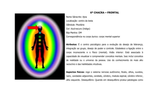 6º CHACRA – FRONTAL
Nome Sânscrito: Ajna
Localização: centro da testa
Glândula: Pituitária
Cor: Azul-escuro (índigo)
Bija Mantra: OM
Correspondência no corpo áurico: corpo mental superior
Atributos: É o centro psicológico para a evolução do desejo de liderança,
integração ao grupo, desejo de poder e controle. Estabelece a ligação entre o
corpo inconsciente e o físico (mental). Visão interior: Está associado à
capacidade de visualizar e compreender conceitos mentais. Isso inclui conceitos
de realidade ou o universo da pessoa. Uso do conhecimento do mais alto
raciocínio e das habilidades intuitivas.
Aspectos físicos: rege o sistema nervoso autônomo; Rosto, olhos, ouvidos,
nariz, cavidades adjacentes, cerebelo, cérebro, medula espinal, cérebro inferior,
olho esquerdo. Desequilíbrio: Quando em desequilíbrio produz patologias como
 