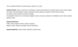 vícios, compulsões, problemas nos olhos (cegueira, catarata, etc.), surdez.
Aspectos Mentais: clareza, conhecimento, aprendizagem, intuição, desenvolvimento dos sentidos inferiores, força mental, projeção
da vontade, autorresponsabilidade, Intuição, Imaginação, Devoção, Sabedoria, Percepção, Conceitos Mentais, Liderança.
Em equilíbrio: ideias organizadas, pensamento ordenado.
Em desequilíbrio: falta de foco e concentração, fragilidade mental ou emocional, resultando em instabilidade na vida e falta de opiniões
definidas, cinismo
Aspectos Emocionais:
Positivo: clareza, inspirado, intuitivo, conexão e segurança.
Negativo: confuso, depressivo, alienação, medo da morte/suicida.
Aspectos Espirituais: intuição, vidência, sabedoria e verdade interior.
 