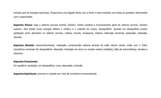 entrada para as energias espirituais. Proporciona uma ligação direta com a fonte e está envolvido com todas as questões relacionadas
com a espiritualide.
Aspectos físicos: rege o sistema nervoso central; Cérebro. Córtex cerebral e funcionamento geral do sistema nervoso. Cérebro
superior, olho direito (suas energias afetam o cérebro e o restante do corpo). Desequilíbrio: Quando em desequilíbrio produz
patologias como desordem no sistema nervoso, insônia, neurite, enxaqueca, histeria, disfunção sensorial, possessão, obsessão,
neurose.
Aspectos Mentais: Autoconhecimento, realização, compreensão máxima através da visão interior direta, união com o Todo,
consciência universal. Em desequilíbrio: alienação, hesitação em servir ou receber ordens (rebeldia), falta de autoconfiança, dúvidas e
ceticismo.
Aspectos Emocionais:
Em equilíbrio: aceitação, em desequilíbrio: raiva, depressão, confusão.
Aspectos Espirituais: promove a unidade por meio da consciência transcendental.
 