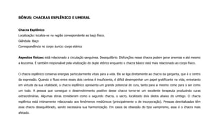 BÔNUS: CHACRAS ESPLÊNICO E UMERAL
Chacra Esplênico
Localização: localiza-se na região correspondente ao baço físico.
Glândula: Baço
Correspondência no corpo áurico: corpo etérico
Aspectos físicos: está relacionado a circulação sanguínea. Desequilíbrio: Disfunções nesse chacra podem gerar anemias e até mesmo
a leucemia. É também responsável pela vitalização do duplo etérico enquanto o chacra básico está mais relacionado ao corpo físico.
O chacra esplênico conserva energias particularmente vitais para a vida. Ele se liga diretamente ao chacra da garganta, que é o centro
da expressão. Quando o fluxo entre esses dois centros é insuficiente, é difícil desempenhar um papel gratificante na vida; entretanto
em virtude da sua vitalidade, o chacra esplênico apresenta um grande potencial de cura, tanto para si mesmo como para o ser como
um todo. A pessoa que consegue o desenvolvimento positivo desse chacra torna-se um excelente terapeuta produzindo curas
extraordinárias. Algumas obras consideram como o segundo chacra, o sacro, localizado dois dedos abaixo do umbigo. O chacra
esplênico está intimamente relacionado aos fenômenos mediúnicos (principalmente o de incorporação). Pessoas desvitalizadas têm
esse chacra desequilibrado, sendo necessária sua harmonização. Em casos de obsessão do tipo vampirismo, esse é o chacra mais
afetado.
 