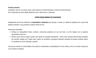 O Chacra Umeral
Localização: situa-se nas Costas, sobre a parte Superior do Pulmão Esquerdo, à direita do Plexo Branquial.
Ele é responsável por toda relação Mediúnica entre o Plano Físico e o Espiritual.
COMO EQUILIBRAR OS CHACRAS?
Independente das formas existentes, a autoanálise é essencial para alcançar e manter um estado de equilíbrio pois a partir dela
podemos entender o que precisamos melhorar dentro de nós.
Pontos para autoanálise:
 Verifique os desequilíbrios físicos, mentais e emocionais presentes em sua vida hoje e se têm relação com os aspectos
apresentados neste livro.
 Observe quais chacras reagem quando você passa por situações estressantes. Nosso corpo somatiza determinadas situações,
por exemplo: mágoas e/ou “engolir sapo”, podem se manifestar na garganta inflamada; situações de estresse constante podem
se manifestar em dores estômago e gastrite.
Caso queira entender em profundidade como estão se manifestando os desequilíbrios em seus chacras, entre em contato comigo para
uma consulta de avaliação.
 