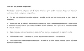 Como faço para equilibrar meus chacras?
A meditação, o relaxamento, a Yoga e o Reiki são algumas técnicas que geram equilíbrio nos chacras. A seguir uma dica de um
excelente exercício de meditação que você pode fazer:
a) Para fazer esta meditação e limpar todos os chacras é necessário que haja uma forte intenção mental, ou seja, o desejo de
equilibrar-se;
b) Sente-se num lugar, de preferência calmo e tranquilo. Após sentar-se, inspire e expire lentamente até esvaziar a mente de todos
os pensamentos nocivos (durante ou após o banho, os resultados são mais significativos, pois a água é um dos maiores instrumentos
de purificação e limpeza);
c) Depois imagine que existe uma luz violeta vem do alto, dos Planos Superiores, se expande pelo seu corpo e lhe envolve;
d) Então inspire a cor violeta e imagine essa cor entrando pelo nariz e preenchendo todo o corpo lentamente;
e) Depois, expire como se liberasse energias estagnadas e as tensões do dia. Vá se soltando, relaxando todos os músculos e
deixando o corpo bem solto;
 