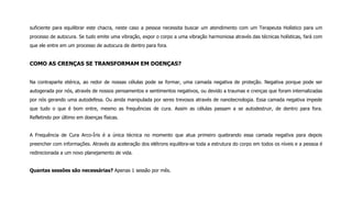 suficiente para equilibrar este chacra, neste caso a pessoa necessita buscar um atendimento com um Terapeuta Holístico para um
processo de autocura. Se tudo emite uma vibração, expor o corpo a uma vibração harmoniosa através das técnicas holísticas, fará com
que ele entre em um processo de autocura de dentro para fora.
COMO AS CRENÇAS SE TRANSFORMAM EM DOENÇAS?
Na contraparte etérica, ao redor de nossas células pode se formar, uma camada negativa de proteção. Negativa porque pode ser
autogerada por nós, através de nossos pensamentos e sentimentos negativos, ou devido a traumas e crenças que foram internalizadas
por nós gerando uma autodefesa. Ou ainda manipulada por seres trevosos através de nanotecnologia. Essa camada negativa impede
que tudo o que é bom entre, mesmo as frequências de cura. Assim as células passam a se autodestruir, de dentro para fora.
Refletindo por último em doenças físicas.
A Frequência de Cura Arco-Íris é a única técnica no momento que atua primeiro quebrando essa camada negativa para depois
preencher com informações. Através da aceleração dos elétrons equilibra-se toda a estrutura do corpo em todos os níveis e a pessoa é
redirecionada a um novo planejamento de vida.
Quantas sessões são necessárias? Apenas 1 sessão por mês.
 