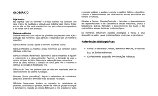 GLOSSÁRIO
Bija Mantra
Bija significa “joia” ou “semente” e os bijas mantras nos conectam com
cada chacra. Na meditação é utilizada para trabalhar cada chacra. Entoar
em voz alta um bija mantra também faz com que o chacra correspondente
a ele ressoe com o som produzido.
Sistema endócrino
Sistema endócrino é um conjunto de glândulas que possuem como ação a
produção dos hormônios. Cada glândula é responsável por um hormônio
específico:
Glândula Pineal: Auxilia a ajustar o biorritmo e controla o sono.
Glândula Pituitária (ou hipófise): produz hormônios que controlam outras
glândulas endócrinas.
Glândula Tireoide e Paratireoide: Estimulam o padrão metabólico e regulam
o crescimento e o desenvolvimento; Favorece a formação de osso e
diminui os níveis de cálcio; Determina a reabsorção óssea, aumenta os
níveis de cálcio, estimula a absorção de cálcio pelos rins e intestinos e
estimula a excreção de fosfato pelos rins.
Glândula do Timo: nos primeiros anos de vida tem importante papel no
desenvolvimento do sistema imunológico.
Pâncreas (Ilhotas pancreáticas): Regula o metabolismo de carboidratos,
gorduras e proteínas e diminui os níveis de glicose no sangue.
Glândulas Suprarrenais: Auxiliam na regulação do metabolismo de
proteínas, carboidratos e gorduras, elevam os níveis de glicose no sangue
e participam na resposta ao estresse; Estimulam os rins a reabsorver sódio
e excretar potássio e auxiliam a regular o equilíbrio hídrico e eletrolítico;
Estimula o desenvolvimento das características sexuais secundárias em
homens e mulheres.
Gônadas e Ovários: Gônadas/Testículos - Estimulam o desenvolvimento
dos espermatozoides e das características sexuais masculinas, produz a
testosterona. Ovários. Estimulam o desenvolvimento dos óvulos e das
características sexuais femininas, produz estrógeno.
Os hormônios influenciam aspectos psicológicos e físicos, e seus
desequilíbrios podem causar problemas físicos, emocionais e psicológicos.
Referências Bibliográficas
 Livros: A Bíblia dos Chacras, de Patricia Mercier, e Mãos de
Luz, de Barbara Brennan.
 Conhecimento adquirido em formações holísticas.
 