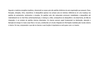 Segundo a medicina energética (quântica, vibracional) os corpos sutis são padrões dinâmicos de auto-organização que possuem: fluxo,
flutuação, vibrações, ritmo, ressonância. O desequilíbrio aparece nos campos sutis do individuo refletindo-se em uma mudança nos
padrões de pensamento, sentimentos e emoções. Os padrões sutis não restaurados promovem instabilidade e desequilíbrio até
materializarem-se no nível físico (sintomas/doenças). A doença é, então, consequência do desequilíbrio e da desarmonia, da falta de
integração, é um produto de padrões internos dissociados. Os chacras exercem papel fundamental na distribuição, absorção e
liberação de energia no nosso corpo físico e na aura, constituindo um circuito integrado de informações recebidas pelo mundo externo
e interno. Por isso, compreender o que são os chacras e suas funções é importante se você quiser curar a si mesmo.
 