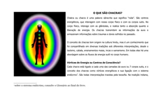O QUE SÃO CHACRAS?
Chakra ou chacra é uma palavra sânscrita que significa “roda”. São centros
energéticos, que interagem com nosso corpo físico e com os corpos sutis. No
corpo físico, interage com as glândulas, e realiza tanto a absorção quanto a
liberação de energia. Os chacras transmitem as informações da aura e
armazenam informações sobre traumas e dores sofridos no passado.
O conceito de chacras tem origem na cultura hindu, mas é um conhecimento que
foi compartilhado em diversas tradições sob diferentes interpretações, desde o
taoísmo, cabala, ensinamentos maias, incas e xamanismo. Em todas elas há uma
abordagem sobre os fluxos de energia sutil no corpo humano.
Vórtices de Energia ou Centros de Consciência?
Cada chacra está ligado a cada uma das camadas da aura ou 7 corpos sutis, e o
conceito dos chacras como vórtices energéticos e sua ligação com o sistema
endócrino1
. São todas interpretações trazidas pela teosofia. Na tradição indiana,
1
sobre o sistema endócrino, consulte o Glossário ao final do livro.
 