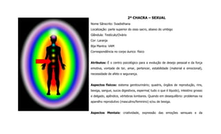 2º CHACRA – SEXUAL
Nome Sânscrito: Svadisthana
Localização: parte superior do osso sacro, abaixo do umbigo
Glândula: Testículo/Ovário
Cor: Laranja
Bija Mantra: VAM
Correspondência no corpo áurico: físico
Atributos: É o centro psicológico para a evolução de desejo pessoal e da força
emotiva, vontade de ter, amar, pertencer, estabilidade (material e emocional),
necessidade de afeto e segurança.
Aspectos físicos: sistema genitourinário; quadris, órgãos de reprodução, rins,
bexiga, sangue, sucos digestivos, esperma( tudo o que é líquido), intestino grosso
e delgado, apêndice, vértebras lombares. Quando em desequilíbrio: problemas na
aparelho reprodutivo (masculino/feminino) e/ou de bexiga.
Aspectos Mentais: criatividade, expressão das emoções sensuais e da
 
