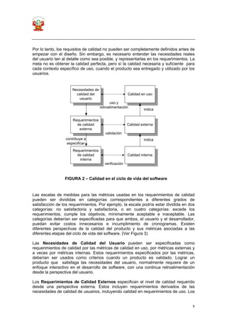 8
Por lo tanto, los requisitos de calidad no pueden ser completamente definidos antes de
empezar con el diseño. Sin embargo, es necesario entender las necesidades reales
del usuario tan al detalle como sea posible, y representarlas en los requerimientos. La
meta no es obtener la calidad perfecta, pero sí la calidad necesaria y suficiente para
cada contexto específico de uso, cuando el producto sea entregado y utilizado por los
usuarios.
Las escalas de medidas para las métricas usadas en los requerimientos de calidad
pueden ser divididas en categorías correspondientes a diferentes grados de
satisfacción de los requerimientos. Por ejemplo, la escala podría estar dividida en dos
categorías: no satisfactoria y satisfactoria, o en cuatro categorías: excede los
requerimientos, cumple los objetivos, mínimamente aceptable e inaceptable. Las
categorías deberían ser especificadas para que ambos, el usuario y el desarrollador,
puedan evitar costos innecesarios e incumplimiento de cronogramas. Existen
diferentes perspectivas de la calidad del producto y sus métricas asociadas a las
diferentes etapas del ciclo de vida del software. (Ver Figura 3)
Las Necesidades de Calidad del Usuario pueden ser especificadas como
requerimientos de calidad por las métricas de calidad en uso, por métricas externas y
a veces por métricas internas. Estos requerimientos especificados por las métricas,
deberían ser usados como criterios cuando un producto es validado. Lograr un
producto que satisfaga las necesidades del usuario, normalmente requiere de un
enfoque interactivo en el desarrollo de software, con una continua retroalimentación
desde la perspectiva del usuario.
Los Requerimientos de Calidad Externos especifican el nivel de calidad requerido
desde una perspectiva externa. Estos incluyen requerimientos derivados de las
necesidades de calidad de usuarios, incluyendo calidad en requerimientos de uso. Los
Necesidades de
calidad del
usuario
Calidad en uso
Requerimientos
de calidad
externa
Requerimientos
de calidad
interna
Calidad externa
Calidad interna
uso y
retroalimentación
validación
verificación
contribuye a
especificar
indica
indica
FIGURA 2 – Calidad en el ciclo de vida del software
 