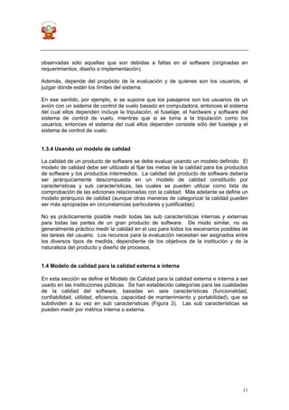 11
observadas sólo aquellas que son debidas a faltas en el software (originadas en
requerimientos, diseño o implementación).
Además, depende del propósito de la evaluación y de quienes son los usuarios, el
juzgar dónde están los límites del sistema.
En ese sentido, por ejemplo, si se supone que los pasajeros son los usuarios de un
avión con un sistema de control de vuelo basado en computadora, entonces el sistema
del cual ellos dependen incluye la tripulación, el fuselaje, el hardware y software del
sistema de control de vuelo, mientras que si se toma a la tripulación como los
usuarios, entonces el sistema del cual ellos dependen consiste sólo del fuselaje y el
sistema de control de vuelo.
1.3.4 Usando un modelo de calidad
La calidad de un producto de software se debe evaluar usando un modelo definido. El
modelo de calidad debe ser utilizado al fijar las metas de la calidad para los productos
de software y los productos intermedios. La calidad del producto de software debería
ser jerárquicamente descompuesta en un modelo de calidad constituido por
características y sub características, las cuales se pueden utilizar como lista de
comprobación de las ediciones relacionadas con la calidad. Más adelante se define un
modelo jerárquico de calidad (aunque otras maneras de categorizar la calidad pueden
ser más apropiadas en circunstancias particulares y justificadas).
No es prácticamente posible medir todas las sub características internas y externas
para todas las partes de un gran producto de software. De modo similar, no es
generalmente práctico medir la calidad en el uso para todos los escenarios posibles de
las tareas del usuario. Los recursos para la evaluación necesitan ser asignados entre
los diversos tipos de medida, dependiente de los objetivos de la institución y de la
naturaleza del producto y diseño de procesos.
1.4 Modelo de calidad para la calidad externa e interna
En esta sección se define el Modelo de Calidad para la calidad externa e interna a ser
usado en las instituciones públicas. Se han establecido categorías para las cualidades
de la calidad del software, basadas en seis características (funcionalidad,
confiabilidad, utilidad, eficiencia, capacidad de mantenimiento y portabilidad), que se
subdividen a su vez en sub características (Figura 3). Las sub características se
pueden medir por métrica interna o externa.
 