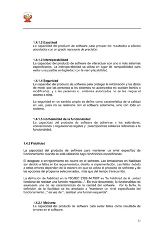 13
1.4.1.2 Exactitud
La capacidad del producto de software para proveer los resultados o efectos
acordados con un grado necesario de precisión.
1.4.1.3 Interoperabilidad
La capacidad del producto de software de interactuar con uno o más sistemas
especificados. La interoperabilidad se utiliza en lugar de compatibilidad para
evitar una posible ambigüedad con la reemplazabilidad.
1.4.1.4 Seguridad
La capacidad del producto de software para proteger la información y los datos
de modo que las personas o los sistemas no autorizados no puedan leerlos o
modificarlos, y a las personas o sistemas autorizados no se les niegue el
acceso a ellos.
La seguridad en un sentido amplio se define como característica de la calidad
en uso, pues no se relaciona con el software solamente, sino con todo un
sistema.
1.4.1.5 Conformidad de la funcionalidad
La capacidad del producto de software de adherirse a los estándares,
convenciones o regulaciones legales y prescripciones similares referentes a la
funcionalidad.
1.4.2 Fiabilidad
La capacidad del producto de software para mantener un nivel específico de
funcionamiento cuando se está utilizando bajo condiciones especificadas.
El desgaste o envejecimiento no ocurre en el software. Las limitaciones en fiabilidad
son debido a fallas en los requerimientos, diseño, e implementación. Las fallas debido
a estos errores dependen de la manera en que se utiliza el producto de software y de
las opciones del programa seleccionadas, más que del tiempo transcurrido.
La definición de fiabilidad en la ISO/IEC 2382-14:1997 es "la habilidad de la unidad
funcional de realizar una función requerida...". En este documento, la funcionalidad es
solamente una de las características de la calidad del software. Por lo tanto, la
definición de la fiabilidad se ha ampliado a "mantener un nivel especificado del
funcionamiento..." en vez de "...realizar una función requerida".
1.4.2.1 Madurez
La capacidad del producto de software para evitar fallas como resultado de
errores en el software.
 
