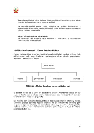 18
Reemplazabilidad se utiliza en lugar de compatibilidad de manera que se evitan
posibles ambigüedades con la interoperabilidad.
La reemplazabilidad puede incluir atributos de ambos, inestabilidad y
adaptabilidad. El concepto ha sido introducido como una sub característica por sí
misma, dada su importancia.
1.4.6.5 Conformidad de portabilidad
La capacidad del software para adherirse a estándares o convenciones
relacionados a la portabilidad.
1.5 MODELO DE CALIDAD PARA LA CALIDAD EN USO
En esta parte se define el modelo de calidad para la calidad en uso. Los atributos de la
calidad en uso están categorizados en cuatro características: eficacia, productividad,
seguridad y satisfacción (Figura 4).
La calidad en uso es la visión de calidad del usuario. Alcanzar la calidad en uso
depende de alcanzar la calidad externa necesaria que a su vez depende de alcanzar
la calidad interna necesaria (Figura 1)
Las medidas son normalmente requeridas en tres niveles: interno, externo y de uso.
Encontrar criterios para las medidas internas, no es normalmente suficiente para
asegurar el logro de criterios para las medidas externas, y encontrar criterios para las
medidas externas, no es normalmente suficiente para asegurar el logro de criterios
para la calidad en uso.
FIGURA 4 – Modelo de calidad para la calidad en uso
Calidad en uso
eficacia productividad satisfacción seguridad
 