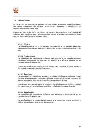 19
1.5.1 Calidad en uso
La capacidad del producto de software para permitirles a usuarios específicos lograr
las metas propuestas con eficacia, productividad, seguridad y satisfacción, en
contextos especificados de uso.
Calidad en uso es la visión de calidad del usuario de un entorno que contiene el
software, y es medida a partir de los resultados de usar el software en el entorno, más
que por las propiedades del software mismo.
1.5.1.1 Eficacia
La capacidad del producto de software para permitir a los usuarios lograr las
metas especificadas con exactitud e integridad, en un contexto especificado de
uso.
1.5.1.2 Productividad
La capacidad del producto de software para permitir a los usuarios emplear
cantidades apropiadas de recursos, en relación a la eficacia lograda en un
contexto especificado de uso.
Los recursos relevantes pueden incluir: tiempo para completar la tarea, esfuerzo
del usuario, materiales o costo financiero.
1.5.1.3 Seguridad
La capacidad del producto de software para lograr niveles aceptables de riesgo
de daño a las personas, institución, software, propiedad (licencias, contratos de
uso de software) o entorno, en un contexto especificado de uso.
Los riesgos son normalmente el resultado de deficiencias en la funcionalidad
(incluyendo seguridad), fiabilidad, usabilidad o facilidad de mantenimiento.
1.5.1.4 Satisfacción
La capacidad del producto de software para satisfacer a los usuarios en un
contexto especificado de uso.
La satisfacción es la respuesta del usuario a la interacción con el producto, e
incluye las actitudes hacia el uso del producto.
 