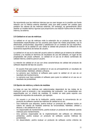 22
Se recomienda que las métricas internas que se usen tengan en lo posible una fuerte
relación con la métrica externa diseñada, para que ellas puedan ser usadas para
predecir los valores de las métricas externas. Sin embargo, es generalmente difícil
diseñar un modelo teórico riguroso que proporcione una relación fuerte entre la métrica
interna y la externa.
2.5 Calidad en el uso de métricas
La calidad en el uso de métricas mide la extensión de un producto que reúne las
necesidades especificadas por los usuarios para lograr las metas propuestas, con la
efectividad, productividad, seguridad y satisfacción en un contexto de uso específico.
La evaluación de la calidad en uso valida la calidad del producto de software en los
escenarios específicos de tareas de usuario.
La calidad en el uso es la vista del usuario sobre la calidad que el sistema de software
contiene y es medida en términos de resultados de uso del software, en lugar de las
propiedades del propio software. La calidad en el uso es el efecto combinado de
calidad interna y externa para el usuario.
La relación de calidad en el uso con otras características de calidad del producto de
software depende del tipo de usuario:
− El usuario final para quien la calidad en el uso es principalmente un resultado de
funcionalidad, fiabilidad, utilidad y eficacia.
− La persona que mantiene el software para quien la calidad en el uso es un
resultado del mantenimiento.
− La persona que hace portable el software para quien la calidad en el uso es un
resultado de portabilidad.
2.6 Opción de métrica y criterio de medidas
La base en que las métricas son seleccionadas dependerá de las metas de la
institución para el producto y las necesidades del evaluador. Las necesidades son
especificadas por un criterio de medidas. El modelo en esta parte soporta una
variedad de requisitos de evaluación, por ejemplo:
− Un usuario o un área de la institución, podría evaluar la conveniencia de un
producto de software usando las métricas de calidad en el uso.
− Una institución que adquiere, podría evaluar un producto de software contra un
criterio de valores de medidas externas de funcionalidad, fiabilidad, utilidad y
eficacia, o de calidad en el uso.
− Un responsable de mantenimiento, podría evaluar un producto de software usando
métricas para mantenimiento.
− Una persona responsable de la implementación del software en diferentes
ambientes, podría evaluar un producto de software usando métricas de
portabilidad.
− Un desarrollador, podría evaluar un producto de software contra criterios de
 