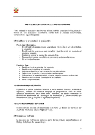 24
PARTE 3: PROCESO DE EVALUACIÓN DE SOFTWARE
Todo proceso de evaluación de software deberá partir de una evaluación cualitativa y
derivar en una evaluación cuantitativa, siendo todo el proceso documentado,
cumpliendo los siguientes pasos:
3.1 Establecer el propósito de la evaluación:
Productos intermedios:
• Decidir sobre la aceptación de un producto intermedio de un subcontratista
o proveedor.
• Decidir cuándo un proceso está completo y cuando remitir los productos al
siguiente proceso.
• Predecir o estimar la calidad del producto final.
• Recoger información con objeto de controlar y gestionar el proceso.
• Otros con justificación.
Producto final:
• Decidir sobre la aceptación del producto.
• Decidir cuando publicar el producto.
• Comparar el producto con otros productos competitivos.
• Seleccionar un producto entre productos alternativos.
• Valorar tanto el aspecto positivo, como el negativo, cuando está en uso.
• Decidir cuando mejorar o reemplazar un producto.
• Otros con justificación.
3.2 Identificar el tipo de producto
Especificar el tipo de producto a evaluar, si es un sistema operativo, software de
seguridad, software de ofimática, lenguaje de programación, base de datos,
aplicativo desarrollado, ERP, entre otros. Asimismo, se deberá establecer su
relación con Estándares de Tecnologías de Información y Comunicaciones que
utiliza la Institución; y asegurar la legalidad del producto.
3.3 Especificar el Modelo de Calidad
Se elaborará de acuerdo a lo establecido en la Parte I, y deberá ser aprobado por
el Jefe de Informática o quien haga sus veces.
3.4 Seleccionar métricas
La selección de métricas se obtiene a partir de los atributos especificados en el
Modelo de Calidad. Se agruparán en:
 