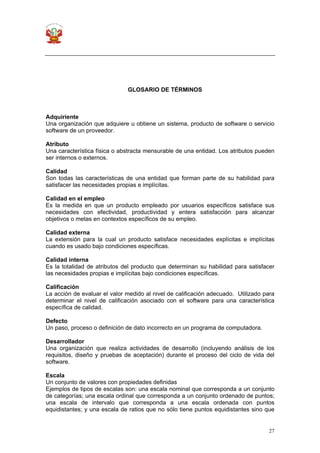 27
GLOSARIO DE TÉRMINOS
Adquiriente
Una organización que adquiere u obtiene un sistema, producto de software o servicio
software de un proveedor.
Atributo
Una característica física o abstracta mensurable de una entidad. Los atributos pueden
ser internos o externos.
Calidad
Son todas las características de una entidad que forman parte de su habilidad para
satisfacer las necesidades propias e implícitas.
Calidad en el empleo
Es la medida en que un producto empleado por usuarios específicos satisface sus
necesidades con efectividad, productividad y entera satisfacción para alcanzar
objetivos o metas en contextos específicos de su empleo.
Calidad externa
La extensión para la cual un producto satisface necesidades explícitas e implícitas
cuando es usado bajo condiciones específicas.
Calidad interna
Es la totalidad de atributos del producto que determinan su habilidad para satisfacer
las necesidades propias e implícitas bajo condiciones específicas.
Calificación
La acción de evaluar el valor medido al nivel de calificación adecuado. Utilizado para
determinar el nivel de calificación asociado con el software para una característica
específica de calidad.
Defecto
Un paso, proceso o definición de dato incorrecto en un programa de computadora.
Desarrollador
Una organización que realiza actividades de desarrollo (incluyendo análisis de los
requisitos, diseño y pruebas de aceptación) durante el proceso del ciclo de vida del
software.
Escala
Un conjunto de valores con propiedades definidas
Ejemplos de tipos de escalas son: una escala nominal que corresponda a un conjunto
de categorías; una escala ordinal que corresponda a un conjunto ordenado de puntos;
una escala de intervalo que corresponda a una escala ordenada con puntos
equidistantes; y una escala de ratios que no sólo tiene puntos equidistantes sino que
 