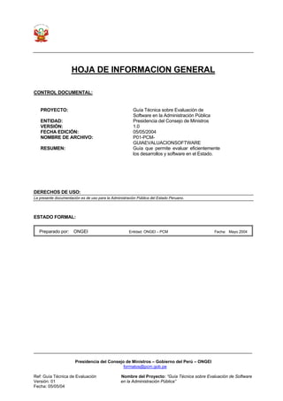 Presidencia del Consejo de Ministros – Gobierno del Perú – ONGEI
formatos@pcm.gob.pe
Ref: Guía Técnica de Evaluación Nombre del Proyecto: “Guía Técnica sobre Evaluación de Software
Versión: 01 en la Administración Pública”
Fecha: 05/05/04
HOJA DE INFORMACION GENERAL
CONTROL DOCUMENTAL:
PROYECTO: Guía Técnica sobre Evaluación de
Software en la Administración Pública
ENTIDAD: Presidencia del Consejo de Ministros
VERSIÓN: 1.0
FECHA EDICIÓN: 05/05/2004
NOMBRE DE ARCHIVO: P01-PCM-
GUIAEVALUACIONSOFTWARE
RESUMEN: Guía que permite evaluar eficientemente
los desarrollos y software en el Estado.
DERECHOS DE USO:
La presente documentación es de uso para la Administración Pública del Estado Peruano.
ESTADO FORMAL:
Preparado por: ONGEI Entidad: ONGEI – PCM Fecha: Mayo 2004
 