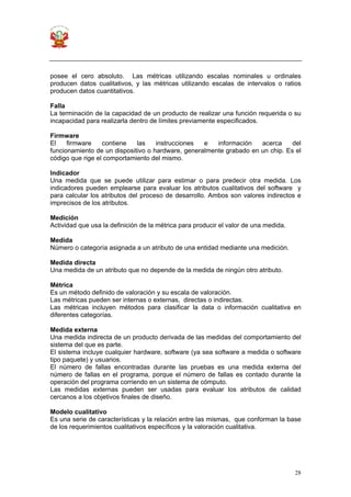 28
posee el cero absoluto. Las métricas utilizando escalas nominales u ordinales
producen datos cualitativos, y las métricas utilizando escalas de intervalos o ratios
producen datos cuantitativos.
Falla
La terminación de la capacidad de un producto de realizar una función requerida o su
incapacidad para realizarla dentro de límites previamente especificados.
Firmware
El firmware contiene las instrucciones e información acerca del
funcionamiento de un dispositivo o hardware, generalmente grabado en un chip. Es el
código que rige el comportamiento del mismo.
Indicador
Una medida que se puede utilizar para estimar o para predecir otra medida. Los
indicadores pueden emplearse para evaluar los atributos cualitativos del software y
para calcular los atributos del proceso de desarrollo. Ambos son valores indirectos e
imprecisos de los atributos.
Medición
Actividad que usa la definición de la métrica para producir el valor de una medida.
Medida
Número o categoría asignada a un atributo de una entidad mediante una medición.
Medida directa
Una medida de un atributo que no depende de la medida de ningún otro atributo.
Métrica
Es un método definido de valoración y su escala de valoración.
Las métricas pueden ser internas o externas, directas o indirectas.
Las métricas incluyen métodos para clasificar la data o información cualitativa en
diferentes categorías.
Medida externa
Una medida indirecta de un producto derivada de las medidas del comportamiento del
sistema del que es parte.
El sistema incluye cualquier hardware, software (ya sea software a medida o software
tipo paquete) y usuarios.
El número de fallas encontradas durante las pruebas es una medida externa del
número de fallas en el programa, porque el número de fallas es contado durante la
operación del programa corriendo en un sistema de cómputo.
Las medidas externas pueden ser usadas para evaluar los atributos de calidad
cercanos a los objetivos finales de diseño.
Modelo cualitativo
Es una serie de características y la relación entre las mismas, que conforman la base
de los requerimientos cualitativos específicos y la valoración cualitativa.
 