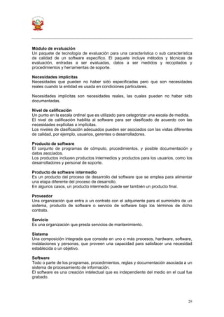29
Módulo de evaluación
Un paquete de tecnología de evaluación para una característica o sub característica
de calidad de un software específico. El paquete incluye métodos y técnicas de
evaluación, entradas a ser evaluadas, datos a ser medidos y recopilados y
procedimientos y herramientas de soporte.
Necesidades implícitas
Necesidades que pueden no haber sido especificadas pero que son necesidades
reales cuando la entidad es usada en condiciones particulares.
Necesidades implícitas son necesidades reales, las cuales pueden no haber sido
documentadas.
Nivel de calificación
Un punto en la escala ordinal que es utilizado para categorizar una escala de medida.
El nivel de calificación habilita al software para ser clasificado de acuerdo con las
necesidades explícitas o implícitas.
Los niveles de clasificación adecuados pueden ser asociados con las vistas diferentes
de calidad, por ejemplo, usuarios, gerentes o desarrolladores.
Producto de software
El conjunto de programas de cómputo, procedimientos, y posible documentación y
datos asociados.
Los productos incluyen productos intermedios y productos para los usuarios, como los
desarrolladores y personal de soporte.
Producto de software intermedio
Es un producto del proceso de desarrollo del software que se emplea para alimentar
una etapa diferente del proceso de desarrollo.
En algunos casos, un producto intermedio puede ser también un producto final.
Proveedor
Una organización que entra a un contrato con el adquiriente para el suministro de un
sistema, producto de software o servicio de software bajo los términos de dicho
contrato.
Servicio
Es una organización que presta servicios de mantenimiento.
Sistema
Una composición integrada que consiste en uno o más procesos, hardware, software,
instalaciones y personas, que proveen una capacidad para satisfacer una necesidad
establecida o un objetivo.
Software
Todo o parte de los programas, procedimientos, reglas y documentación asociada a un
sistema de procesamiento de información.
El software es una creación intelectual que es independiente del medio en el cual fue
grabado.
 