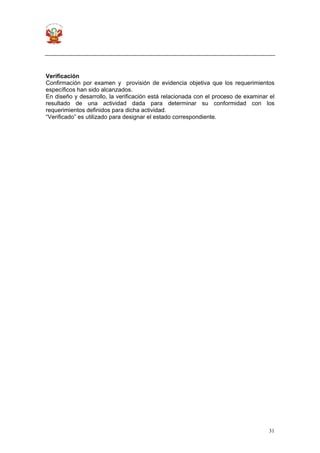 31
Verificación
Confirmación por examen y provisión de evidencia objetiva que los requerimientos
específicos han sido alcanzados.
En diseño y desarrollo, la verificación está relacionada con el proceso de examinar el
resultado de una actividad dada para determinar su conformidad con los
requerimientos definidos para dicha actividad.
“Verificado” es utilizado para designar el estado correspondiente.
 