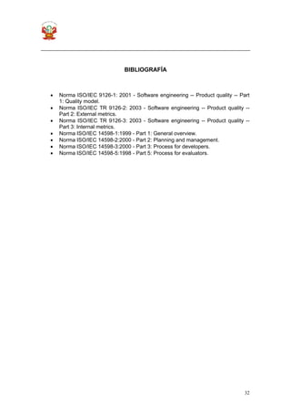 32
BIBLIOGRAFÍA
• Norma ISO/IEC 9126-1: 2001 - Software engineering -- Product quality -- Part
1: Quality model.
• Norma ISO/IEC TR 9126-2: 2003 - Software engineering -- Product quality --
Part 2: External metrics.
• Norma ISO/IEC TR 9126-3: 2003 - Software engineering -- Product quality --
Part 3: Internal metrics.
• Norma ISO/IEC 14598-1:1999 - Part 1: General overview.
• Norma ISO/IEC 14598-2:2000 - Part 2: Planning and management.
• Norma ISO/IEC 14598-3:2000 - Part 3: Process for developers.
• Norma ISO/IEC 14598-5:1998 - Part 5: Process for evaluators.
 