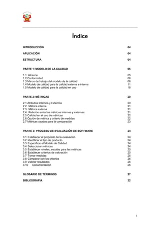 3
Índice
INTRODUCCIÓN 04
APLICACIÓN 04
ESTRUCTURA 04
PARTE 1: MODELO DE LA CALIDAD 05
1.1 Alcance 05
1.2 Conformidad 06
1.3 Marco de trabajo del modelo de la calidad 06
1.4 Modelo de calidad para la calidad externa e interna 11
1.5 Modelo de calidad para la calidad en uso 18
PARTE 2: MÉTRICAS 20
2.1 Atributos Internos y Externos 20
2.2 Métrica interna 21
2.3 Métrica externa 21
2.4 Relación entre las métricas internas y externas 21
2.5 Calidad en el uso de métricas 22
2.6 Opción de métrica y criterio de medidas 22
2.7 Métricas usadas para la comparación 23
PARTE 3: PROCESO DE EVALUACIÓN DE SOFTWARE 24
3.1 Establecer el propósito de la evaluación 24
3.2 Identificar el tipo de producto 24
3.3 Especificar el Modelo de Calidad 24
3.4 Seleccionar métricas 24
3.5 Establecer niveles, escalas para las métricas 25
3.6 Establecer criterios de valoración 25
3.7 Tomar medidas 25
3.8 Comparar con los criterios 26
3.9 Valorar resultados 26
3.10 Documentación 26
GLOSARIO DE TÉRMINOS 27
BIBLIOGRAFÍA 32
 