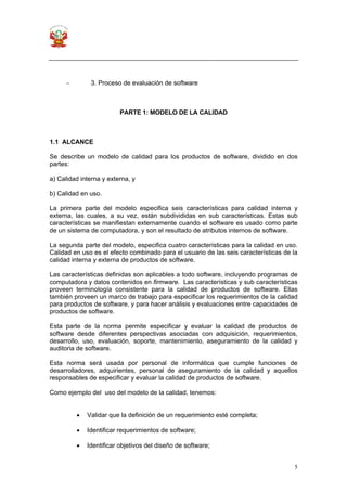 5
− 3. Proceso de evaluación de software
PARTE 1: MODELO DE LA CALIDAD
1.1 ALCANCE
Se describe un modelo de calidad para los productos de software, dividido en dos
partes:
a) Calidad interna y externa, y
b) Calidad en uso.
La primera parte del modelo especifica seis características para calidad interna y
externa, las cuales, a su vez, están subdivididas en sub características. Estas sub
características se manifiestan externamente cuando el software es usado como parte
de un sistema de computadora, y son el resultado de atributos internos de software.
La segunda parte del modelo, especifica cuatro características para la calidad en uso.
Calidad en uso es el efecto combinado para el usuario de las seis características de la
calidad interna y externa de productos de software.
Las características definidas son aplicables a todo software, incluyendo programas de
computadora y datos contenidos en firmware. Las características y sub características
proveen terminología consistente para la calidad de productos de software. Ellas
también proveen un marco de trabajo para especificar los requerimientos de la calidad
para productos de software, y para hacer análisis y evaluaciones entre capacidades de
productos de software.
Esta parte de la norma permite especificar y evaluar la calidad de productos de
software desde diferentes perspectivas asociadas con adquisición, requerimientos,
desarrollo, uso, evaluación, soporte, mantenimiento, aseguramiento de la calidad y
auditoria de software.
Esta norma será usada por personal de informática que cumple funciones de
desarrolladores, adquirientes, personal de aseguramiento de la calidad y aquellos
responsables de especificar y evaluar la calidad de productos de software.
Como ejemplo del uso del modelo de la calidad, tenemos:
• Validar que la definición de un requerimiento esté completa;
• Identificar requerimientos de software;
• Identificar objetivos del diseño de software;
 