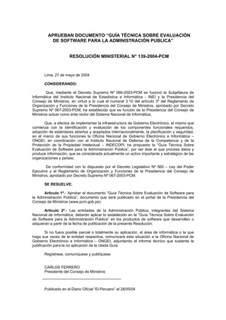 APRUEBAN DOCUMENTO “GUÍA TÉCNICA SOBRE EVALUACIÓN
DE SOFTWARE PARA LA ADMINISTRACIÓN PUBLICA”
RESOLUCIÓN MINISTERIAL N° 139-2004-PCM
Lima, 27 de mayo de 2004
CONSIDERANDO:
Que, mediante el Decreto Supremo Nº 066-2003-PCM se fusionó la Subjefatura de
Informática del Instituto Nacional de Estadística e Informática - INEI y la Presidencia del
Consejo de Ministros, en virtud a lo cual el numeral 3.10 del artículo 3º del Reglamento de
Organización y Funciones de la Presidencia del Consejo de Ministros, aprobado por Decreto
Supremo Nº 067-2003-PCM, ha establecido que es función de la Presidencia del Consejo de
Ministros actuar como ente rector del Sistema Nacional de Informática;
Que, a efectos de implementar la infraestructura de Gobierno Electrónico, el mismo que
comienza con la identificación y evaluación de los componentes funcionales requeridos,
adopción de estándares abiertos y aceptados internacionalmente, la planificación y seguridad,
en el marco de sus funciones la Oficina Nacional de Gobierno Electrónico e Informática –
ONGEI, en coordinación con el Instituto Nacional de Defensa de la Competencia y de la
Protección de la Propiedad Intelectual – INDECOPI, ha propuesto la “Guía Técnica Sobre
Evaluación de Software para la Administración Pública”, por ser éste el que procesa datos y
produce información, que es considerada actualmente un activo importante y estratégico de las
organizaciones y países;
De conformidad con lo dispuesto por el Decreto Legislativo Nº 560 – Ley del Poder
Ejecutivo y el Reglamento de Organización y Funciones de la Presidencia del Consejo de
Ministros, aprobado por Decreto Supremo Nº 067-2003-PCM;
SE RESUELVE:
Artículo 1º.- Aprobar el documento “Guía Técnica Sobre Evaluación de Software para
la Administración Pública”, documento que será publicado en el portal de la Presidencia del
Consejo de Ministros (www.pcm.gob.pe).
Artículo 2º.- Las entidades de la Administración Pública, integrantes del Sistema
Nacional de Informática, deberán aplicar lo establecido en la “Guía Técnica Sobre Evaluación
de Software para la Administración Pública” en los productos de software que desarrollen o
adquieran a partir de la fecha de publicación de la presente Resolución.
Si no fuera posible parcial o totalmente su aplicación, el área de informática o la que
haga sus veces de la entidad respectiva, comunicará esta situación a la Oficina Nacional de
Gobierno Electrónico e Informática – ONGEI, adjuntando el informe técnico que sustente la
justificación para la no aplicación de la citada Guía.
Regístrese, comuníquese y publíquese.
CARLOS FERRERO
Presidente del Consejo de Ministros
Publicado en el Diario Oficial “El Peruano” el 28/05/04
 
