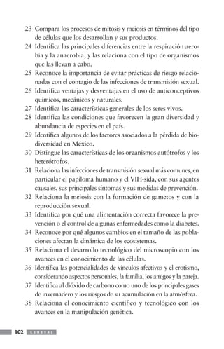 23 Compara los procesos de mitosis y meiosis en términos del tipo
de células que los desarrollan y sus productos.
24 Identifica las principales diferencias entre la respiración aero-
bia y la anaerobia, y las relaciona con el tipo de organismos
que las llevan a cabo.
25 Reconoce la importancia de evitar prácticas de riesgo relacio-
nadas con el contagio de las infecciones de transmisión sexual.
26 Identifica ventajas y desventajas en el uso de anticonceptivos
químicos, mecánicos y naturales.
27 Identifica las características generales de los seres vivos.
28 Identifica las condiciones que favorecen la gran diversidad y
abundancia de especies en el país.
29 Identifica algunos de los factores asociados a la pérdida de bio-
diversidad en México.
30 Distingue las características de los organismos autótrofos y los
heterótrofos.
31 Relaciona las infecciones de transmisión sexual más comunes, en
particular el papiloma humano y el VIH-sida, con sus agentes
causales, sus principales síntomas y sus medidas de prevención.
32 Relaciona la meiosis con la formación de gametos y con la
reproducción sexual.
33 Identifica por qué una alimentación correcta favorece la pre-
vención o el control de algunas enfermedades como la diabetes.
34 Reconoce por qué algunos cambios en el tamaño de las pobla-
ciones afectan la dinámica de los ecosistemas.
35 Relaciona el desarrollo tecnológico del microscopio con los
avances en el conocimiento de las células.
36 Identifica las potencialidades de vínculos afectivos y el erotismo,
considerando aspectos personales, la familia, los amigos y la pareja.
37 Identifica al dióxido de carbono como uno de los principales gases
de invernadero y los riesgos de su acumulación en la atmósfera.
38 Relaciona el conocimiento científico y tecnológico con los
avances en la manipulación genética.
C E N E V A L102
 