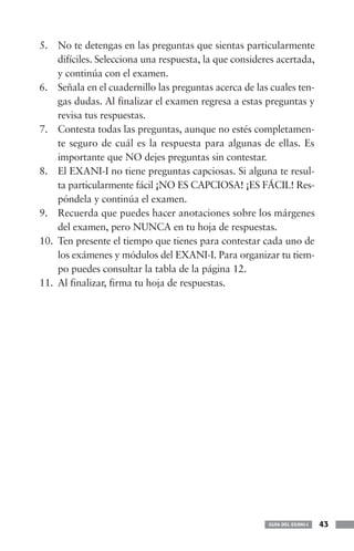 GUÍA DEL EXANI-I 43
5. No te detengas en las preguntas que sientas particularmente
difíciles. Selecciona una respuesta, la que consideres acertada,
y continúa con el examen.
6. Señala en el cuadernillo las preguntas acerca de las cuales ten-
gas dudas. Al finalizar el examen regresa a estas preguntas y
revisa tus respuestas.
7. Contesta todas las preguntas, aunque no estés completamen-
te seguro de cuál es la respuesta para algunas de ellas. Es
importante que NO dejes preguntas sin contestar.
8. El EXANI-I no tiene preguntas capciosas. Si alguna te resul-
ta particularmente fácil ¡NO ES CAPCIOSA! ¡ES FÁCIL! Res-
póndela y continúa el examen.
9. Recuerda que puedes hacer anotaciones sobre los márgenes
del examen, pero NUNCA en tu hoja de respuestas.
10. Ten presente el tiempo que tienes para contestar cada uno de
los exámenes y módulos del EXANI-I. Para organizar tu tiem-
po puedes consultar la tabla de la página 12.
11. Al finalizar, firma tu hoja de respuestas.
 