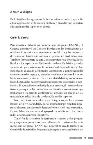 A quién va dirigido
Está dirigido a los egresados de la educación secundaria que soli-
citan ingreso a las instituciones públicas y privadas que imparten
educación media superior en el país.
Quién lo diseña
Para diseñar y elaborar los exámenes que integran el EXANI-I, el
Ceneval constituyó un Consejo Técnico con las instituciones de
nivel medio superior más representativas del país y las instancias
de educación básica que norman y operan este nivel educativo.
También forman parte de este Consejo profesores e investigadores
ligados a los aspectos académicos de la educación básica y media
superior del país, así como a la evaluación del aprendizaje escolar.
Este órgano colegiado define tanto la estructura y composición del
examen como los aspectos, materias y temas por evaluar. En todos
los casos, estos aspectos se refieren a las habilidades y conocimien-
tos indispensables para proseguir exitosamente los estudios poste-
riores a la educación secundaria; de esta manera, el sistema educa-
tivo asegura que en las instituciones se inscriban los alumnos cuya
preparación les permita continuar sus estudios en alguna de las
modalidades educativas de la educación media superior.
Los contenidos por evaluar están integrados por los aspectos
básicos del nivel secundaria, que al mismo tiempo resultan indis-
pensables para un adecuado desempeño en el nivel medio superior.
En esta labor se cuenta con el apoyo de especialistas en los conte-
nidos de ambos niveles educativos.
Con el fin de garantizar la pertinencia y certeza de las pregun-
tas y respuestas que se incorporan al banco de reactivos de los exá-
menes que integran el EXANI-I, el Ceneval ha creado también un
Comité de Supervisión Académica, integrado por académicos de
GUÍA DEL EXANI-I 9
 